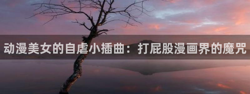 3d动漫旧里番：动漫美女的自虐小插曲：打屁股漫画界的魔咒